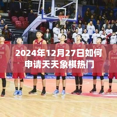天天象棋热门申请攻略，2024年12月27日操作指南