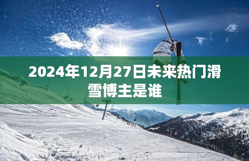 未来热门滑雪博主预测，谁将成为焦点？时间，2024年12月27日