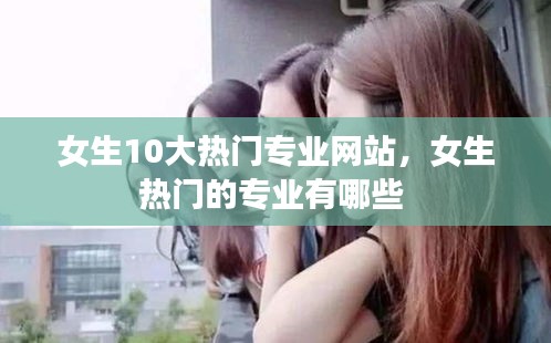 女生10大热门专业网站，女生热门的专业有哪些 