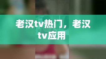 老汉tv热门，老汉tv应用 
