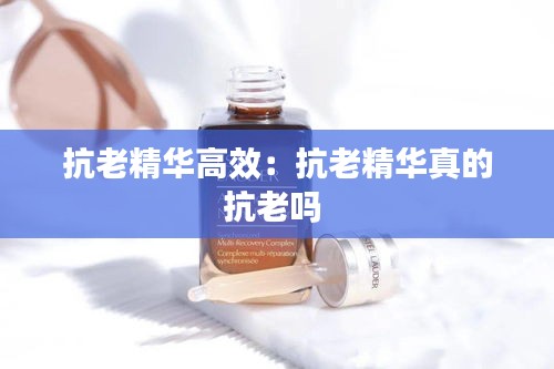 抗老精华高效：抗老精华真的抗老吗 