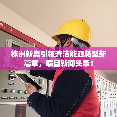 株洲新奥引领清洁能源转型新篇章，瞩目新闻头条！