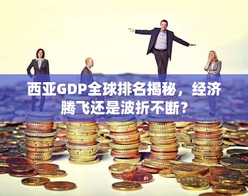 西亚GDP全球排名揭秘，经济腾飞还是波折不断？