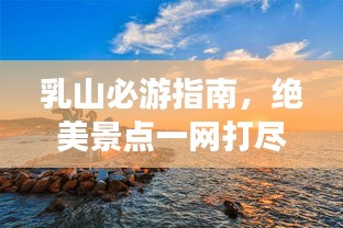 乳山必游指南，绝美景点一网打尽！