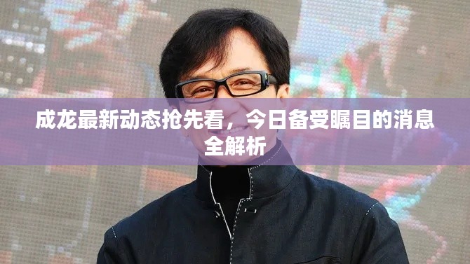 成龙最新动态抢先看，今日备受瞩目的消息全解析