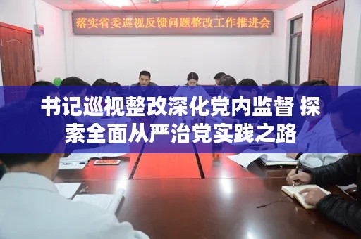 书记巡视整改深化党内监督 探索全面从严治党实践之路